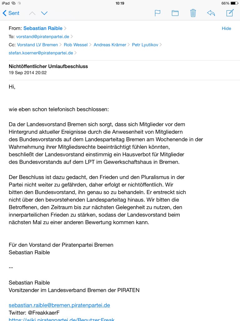 Hi, wie eben schon telefonisch beschlossen: Da der Landesvorstand Bremen sich sorgt, dass sich Mitglieder vor dem Hintergrund aktueller Ereignisse durch die Anwesenheit von Mitgliedern des Bundesvorstands auf dem Landesparteitag Bremen am Wochenende in der Wahrnehmung ihrer Mitgliedsrechte beeintr&auml;chtigt f&uuml;hlen k&ouml;nnten, beschlie&szlig;t der Landesvorstand einstimmig ein Hausverbot f&uuml;r Mitglieder des Bundesvorstands auf dem LPT im Gewerkschaftshaus in Bremen. Der Beschluss ist dazu gedacht, den Frieden und den Pluralismus in der Partei nicht weiter zu gef&auml;hrden, daher erfolgt er nicht&ouml;ffentlich. Wir bitten den Bundesvorstand, ihn genau so zu behandeln. Er erstreckt sich nicht &uuml;ber den bevorstehenden Landesparteitag hinaus. Wir bitten die Betroffenen, den Zeitraum bis zur n&auml;chsten Gelegenheit zu nutzen, den innerparteilichen Frieden zu st&auml;rken, sodass der Landesvorstand beim n&auml;chsten Mal zu einer anderen Bewertung kommen kann. F&uuml;r den Vorstand der Piratenpartei Bremen Sebastian Raible